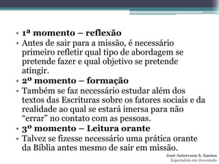 • 1ª momento – reflexão
• Antes de sair para a missão, é necessário
  primeiro refletir qual tipo de abordagem se
  pretende fazer e qual objetivo se pretende
  atingir.
• 2º momento – formação
• Também se faz necessário estudar além dos
  textos das Escrituras sobre os fatores sociais e da
  realidade ao qual se estará imersa para não
  “errar” no contato com as pessoas.
• 3º momento – Leitura orante
• Talvez se fizesse necessário uma prática orante
  da Bíblia antes mesmo de sair em missão.
                                          José Aniervson S. Santos
                                            Especialista em Juventude
 