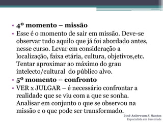 • 4º momento – missão
• Esse é o momento de sair em missão. Deve-se
  observar tudo aquilo que já foi abordado antes,
  nesse curso. Levar em consideração a
  localização, faixa etária, cultura, objetivos,etc.
  Tentar aproximar ao máximo do grau
  intelecto/cultural do público alvo.
• 5º momento – confronto
• VER x JULGAR – é necessário confrontar a
  realidade que se viu com a que se sonha.
  Analisar em conjunto o que se observou na
  missão e o que pode ser transformado.
                                          José Aniervson S. Santos
                                            Especialista em Juventude
 