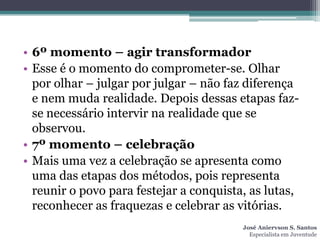 • 6º momento – agir transformador
• Esse é o momento do comprometer-se. Olhar
  por olhar – julgar por julgar – não faz diferença
  e nem muda realidade. Depois dessas etapas faz-
  se necessário intervir na realidade que se
  observou.
• 7º momento – celebração
• Mais uma vez a celebração se apresenta como
  uma das etapas dos métodos, pois representa
  reunir o povo para festejar a conquista, as lutas,
  reconhecer as fraquezas e celebrar as vitórias.
                                         José Aniervson S. Santos
                                           Especialista em Juventude
 