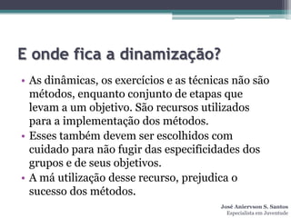 E onde fica a dinamização?
• As dinâmicas, os exercícios e as técnicas não são
  métodos, enquanto conjunto de etapas que
  levam a um objetivo. São recursos utilizados
  para a implementação dos métodos.
• Esses também devem ser escolhidos com
  cuidado para não fugir das especificidades dos
  grupos e de seus objetivos.
• A má utilização desse recurso, prejudica o
  sucesso dos métodos.
                                         José Aniervson S. Santos
                                           Especialista em Juventude
 