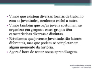 • Vimos que existem diversas formas de trabalho
  com as juventudes, nenhuma exclui a outra.
• Vimos também que os/as jovens costumam se
  organizar em grupos e esses grupos têm
  características diversas e distintas.
• Estudamos que jovens e juventude são fatores
  diferentes, mas que podem se completar em
  algum momento da história.
• Agora é hora de testar nossa aprendizagem.


                                      José Aniervson S. Santos
                                        Especialista em Juventude
 
