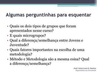 Algumas perguntinhas para esquentar

• Quais os dois tipos de grupos que foram
  apresentados nesse curso?
• E quais microgrupos?
• Qual a diferença/semelhança entre Jovens e
  Juventude?
• Quais fatores importantes na escolha de uma
  metodologia?
• Método e Metodologia são a mesma coisa? Qual
  a diferença/semelhança?
                                     José Aniervson S. Santos
                                       Especialista em Juventude
 