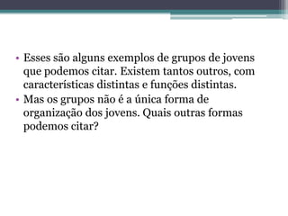 • Esses são alguns exemplos de grupos de jovens
  que podemos citar. Existem tantos outros, com
  características distintas e funções distintas.
• Mas os grupos não é a única forma de
  organização dos jovens. Quais outras formas
  podemos citar?
 