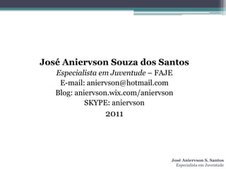 José Aniervson Souza dos Santos
   Especialista em Juventude – FAJE
    E-mail: aniervson@hotmail.com
   Blog: aniervson.wix.com/aniervson
            SKYPE: aniervson
                 2011




                                   José Aniervson S. Santos
                                     Especialista em Juventude
 