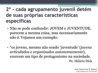 2º - cada agrupamento juvenil detém
de suas próprias características
específicas
• Não se pode confundir: JOVEM e JUVENTUDE,
  parecem a mesma coisa, mas necessariamente
  não é. Vejamos um exemplo:

• “os jovens, mesmo não sendo „juventude‟ (jovens
  articulados e organizados autonomamente),
  exercem um tipo de protagonismo na sociedade.
                                   Pe. Hilário Dick

                                      José Aniervson S. Santos
                                        Especialista em Juventude
 