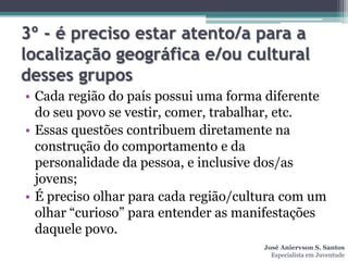 3º - é preciso estar atento/a para a
localização geográfica e/ou cultural
desses grupos
• Cada região do país possui uma forma diferente
  do seu povo se vestir, comer, trabalhar, etc.
• Essas questões contribuem diretamente na
  construção do comportamento e da
  personalidade da pessoa, e inclusive dos/as
  jovens;
• É preciso olhar para cada região/cultura com um
  olhar “curioso” para entender as manifestações
  daquele povo.
                                      José Aniervson S. Santos
                                        Especialista em Juventude
 