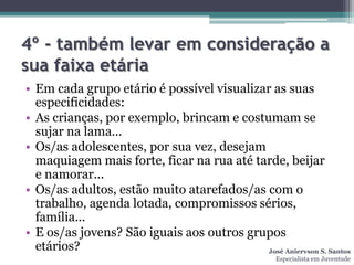 4º - também levar em consideração a
sua faixa etária
• Em cada grupo etário é possível visualizar as suas
  especificidades:
• As crianças, por exemplo, brincam e costumam se
  sujar na lama...
• Os/as adolescentes, por sua vez, desejam
  maquiagem mais forte, ficar na rua até tarde, beijar
  e namorar...
• Os/as adultos, estão muito atarefados/as com o
  trabalho, agenda lotada, compromissos sérios,
  família...
• E os/as jovens? São iguais aos outros grupos
  etários?                                  José Aniervson S. Santos
                                                    Especialista em Juventude
 