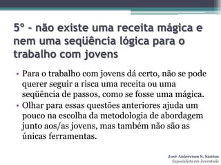 5º - não existe uma receita mágica e
nem uma seqüência lógica para o
trabalho com jovens
• Para o trabalho com jovens dá certo, não se pode
  querer seguir a risca uma receita ou uma
  seqüência de passos, como se fosse uma mágica.
• Olhar para essas questões anteriores ajuda um
  pouco na escolha da metodologia de abordagem
  junto aos/as jovens, mas também não são as
  únicas ferramentas.

                                       José Aniervson S. Santos
                                         Especialista em Juventude
 