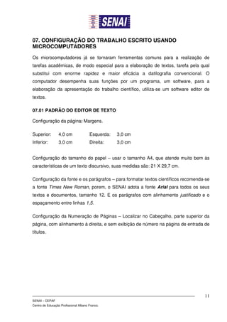 07. CONFIGURAÇÃO DO TRABALHO ESCRITO USANDO
MICROCOMPUTADORES

Os microcomputadores já se tornaram ferramentas comuns para a realização de
tarefas acadêmicas, de modo especial para a elaboração de textos, tarefa pela qual
substitui com enorme rapidez e maior eficácia a datilografia convencional. O
computador desempenha suas funções por um programa, um software, para a
elaboração da apresentação do trabalho científico, utiliza-se um software editor de
textos.

07.01 PADRÃO DO EDITOR DE TEXTO

Configuração da página: Margens.

Superior:         4,0 cm               Esquerda:   3,0 cm
Inferior:         3,0 cm               Direita:    3,0 cm


Configuração do tamanho do papel – usar o tamanho A4, que atende muito bem às
características de um texto discursivo, suas medidas são: 21 X 29,7 cm.

Configuração da fonte e os parágrafos – para formatar textos científicos recomenda-se
a fonte Times New Roman, porem, o SENAI adota a fonte Arial para todos os seus
textos e documentos, tamanho 12. E os parágrafos com alinhamento justificado e o
espaçamento entre linhas 1,5.

Configuração da Numeração de Páginas – Localizar no Cabeçalho, parte superior da
página, com alinhamento à direita, e sem exibição de número na página de entrada de
títulos.




                                                                                  11
SENAI – CEPAF
Centro de Educação Profissional Albano Franco.
 