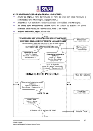 07.02 MODELO DE CAPA PARA TRABALHO ESCRITO
       no alto da página, o nome da instituição e o nome do curso, com letras maiúsculas e
       centralizadas, fonte 14 em negrito, espaçamento 1,5;
       no centro, o título do trabalho, letras maiúsculas e centralizadas, fonte 18 Negrito ;
       no centro com deslocamento abaixo, nome dos autores do trabalho em ordem
       alfabética, letras maiúsculas e centralizadas, fonte 12 em negrito;
       na parte de baixo da página, local e data.

                                   4 cm
          SERVIÇO NACIONAL DE APRENDIZAGEM INDUSTRIAL DR-ES
                                                                                                                         Instituição
           CENTRO DE EDUCAÇÃO PROFISSIONAL “ALBANO FRANCO”
               CNPJ 03.810.810/0005-25. Rodovia Gether Lopes de Farias S/N, Bairro São Silvando, Colatina ES
                                    CEP 29705-200. Tele-fax 37212127 e 37214017.

                      ELETRICISTA DE MANUTENÇÃO EM GERAL                                                                Curso/ Área
                                                                                                                        Tecnológica
                 Instituição e Curso
                  Fonte 14 – Negrito                                 Endereço da instituição e
                Maiúscula - Centralizada                                     CNPJ, Tel
                   Espaçamento 1,5                                      Fonte 10 – Norma
                                                                       Cursivo - Centralizada
                                                                         Espaçamento 1,5

                                                                  Título do Trabalho
                                                            Fonte 18 – Negrito - Maiúscula –
                                                            Centralizada – Espaçamento 1,5



                      QUALIDADES PESSOAIS                                                                             Título do Trabalho



  3 cm        Autor (es) do Trabalho (em ordem                                                                 3 cm
                          alfabética)
                   Fonte 12 – Maiúscula –
              Centralizada – Espaçamento 1,5


                                                                                                                         Autor (es)
                                                JOSE SILVA


                         Local e Data
                       Fonte 12 - Normal
                         Centralizada




                                 Colatina – ES, agosto de 2007                                                         Local e Data

                                                                3 cm

                                                                                                                                 12
SENAI – CEPAF
Centro de Educação Profissional Albano Franco.
 