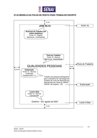 07.03 MODELO DA FOLHA DE ROSTO PARA TRABALHO ESCRITO


                                                   4 cm

                                         JOSE SILVA                                               Autor/ es

                   Autor(es) do Trabalho (em
                       ordem alfabética)
                       Fonte 14 - Negrito
                    Maiúscula - Centralizada




                                                   Título do Trabalho
                                                    Fonte 18 - Normal
                                                 Maiúscula - Centralizada


                                                                                              Título do Trabalho
                     QUALIDADES PESSOAIS                                               3 cm
3,0 cm          Explanação
              Fonte 12 - Normal
                 Justificada
              Espaçamento 1,5
                                                 Trabalho de pesquisa bibliográfica
                                                 para a disciplina de Tecnologia de
                                                 Projetos do curso de Eletricista de
                                                 Manutenção em Geral do SENAI /
                                                 CEPAF, de Colatina – ES.                        Explanação


                        Local e Data
                      Fonte 12 - Normal
                        Centralizada


                            Colatina – ES, agosto de 2007                                       Local e Data
                                                   3 cm




                                                                                                         13
SENAI – CEPAF
Centro de Educação Profissional Albano Franco.
 