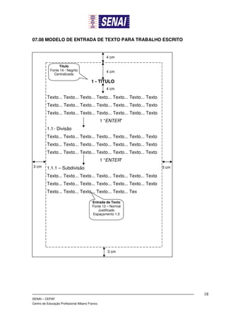 07.08 MODELO DE ENTRADA DE TEXTO PARA TRABALHO ESCRITO


                                                   4 cm

                 Título
            Fonte 14 - Negrito                     4 cm
              Centralizada

                                         1 - TÍTULO
                                                   4 cm

          Texto... Texto... Texto... Texto... Texto... Texto... Texto
          Texto... Texto... Texto... Texto... Texto... Texto... Texto
          Texto... Texto... Texto... Texto... Texto... Texto... Texto
                                                 1 “ENTER”
          1.1 - Divisão
          Texto... Texto... Texto... Texto... Texto... Texto... Texto
          Texto... Texto... Texto... Texto... Texto... Texto... Texto
          Texto... Texto... Texto... Texto... Texto... Texto... Texto
                                                 1 “ENTER”
3 cm      1.1.1 – Subdivisão                                            3 cm

          Texto... Texto... Texto... Texto... Texto... Texto... Texto
          Texto... Texto... Texto... Texto... Texto... Texto... Texto
          Texto... Texto... Texto... Texto... Texto... Tex

                                         Entrada de Texto
                                         Fonte 12 – Normal
                                            Justificado
                                         Espaçamento 1,5




                                                    3 cm




                                                                               18
SENAI – CEPAF
Centro de Educação Profissional Albano Franco.
 
