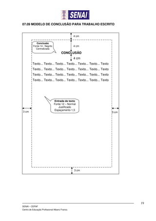 07.09 MODELO DE CONCLUSÃO PARA TRABALHO ESCRITO


                                                 4 cm

              Conclusão
           Fonte 14 - Negrito                    4 cm
             Centralizada
                                       CONCLUSÃO
                                                 4 cm
          Texto... Texto... Texto... Texto... Texto... Texto... Texto
          Texto... Texto... Texto... Texto... Texto... Texto... Texto
          Texto... Texto... Texto... Texto... Texto... Texto... Texto
          Texto... Texto... Texto... Texto... Texto... Texto... Texto




                                Entrada de texto
                                Fonte 12 – Normal
                                   Justificado
                                Espaçamento 1,5
3 cm                                                                    3 cm




                                                 3 cm




                                                                               19
SENAI – CEPAF
Centro de Educação Profissional Albano Franco.
 