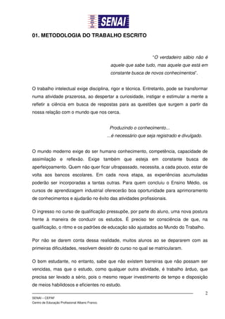 01. METODOLOGIA DO TRABALHO ESCRITO



                                                                        “O verdadeiro sábio não é
                                                  aquele que sabe tudo, mas aquele que está em
                                                  constante busca de novos conhecimentos”.


O trabalho intelectual exige disciplina, rigor e técnica. Entretanto, pode se transformar
numa atividade prazerosa, ao despertar a curiosidade, instigar e estimular a mente a
refletir a ciência em busca de respostas para as questões que surgem a partir da
nossa relação com o mundo que nos cerca.


                                                  Produzindo o conhecimento...
                                                 ...é necessário que seja registrado e divulgado.


O mundo moderno exige do ser humano conhecimento, competência, capacidade de
assimilação e reflexão. Exige também que esteja em constante busca de
aperfeiçoamento. Quem não quer ficar ultrapassado, necessita, a cada pouco, estar de
volta aos bancos escolares. Em cada nova etapa, as experiências acumuladas
poderão ser incorporadas a tantas outras. Para quem concluiu o Ensino Médio, os
cursos de aprendizagem industrial oferecerão boa oportunidade para aprimoramento
de conhecimentos e ajudarão no êxito das atividades profissionais.

O ingresso no curso de qualificação pressupõe, por parte do aluno, uma nova postura
frente à maneira de conduzir os estudos. É preciso ter consciência de que, na
qualificação, o ritmo e os padrões de educação são ajustados ao Mundo do Trabalho.

Por não se darem conta dessa realidade, muitos alunos ao se depararem com as
primeiras dificuldades, resolvem desistir do curso no qual se matricularam.

O bom estudante, no entanto, sabe que não existem barreiras que não possam ser
vencidas, mas que o estudo, como qualquer outra atividade, é trabalho árduo, que
precisa ser levado a sério, pois o mesmo requer investimento de tempo e disposição
de meios habilidosos e eficientes no estudo.
                                                                                                    2
SENAI – CEPAF
Centro de Educação Profissional Albano Franco.
 