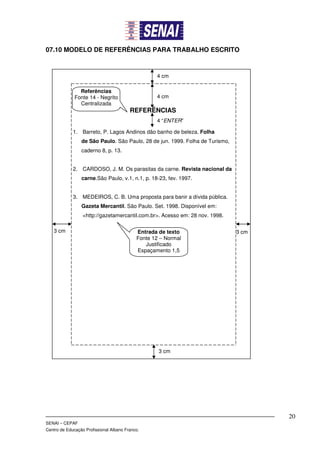 07.10 MODELO DE REFERÊNCIAS PARA TRABALHO ESCRITO



                                                   4 cm

                Referências
              Fonte 14 - Negrito                   4 cm
                Centralizada
                                         REFERÊNCIAS
                                                   4 “ENTER”

             1. Barreto, P. Lagos Andinos dão banho de beleza. Folha
                 de São Paulo. São Paulo, 28 de jun. 1999. Folha de Turismo,
                 caderno 8, p. 13.


             2. CARDOSO, J. M. Os parasitas da carne. Revista nacional da
                 carne.São Paulo, v.1, n.1, p. 18-23, fev. 1997.


             3. MEDEIROS, C. B. Uma proposta para banir a dívida pública.
                 Gazeta Mercantil. São Paulo. Set. 1998. Disponível em:
                  <http://gazetamercantil.com.br>. Acesso em: 28 nov. 1998.

   3 cm                                     Entrada de texto                   3 cm
                                            Fonte 12 – Normal
                                               Justificado
                                            Espaçamento 1,5




                                                    3 cm




                                                                                      20
SENAI – CEPAF
Centro de Educação Profissional Albano Franco.
 