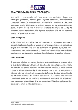 08. APRESENTAÇÃO DE UM PRÉ-PROJETO

Um projeto é uma previsão, nele deve conter uma identificação (Capa), uma
introdução, justificativa, objetivo geral, objetivos específicos, desenvolvimento
(atividades, plano de implementação, monitoramento, avaliação e resultados
esperados), anexos (planilha com orçamento, tabela de um cronograma, diagramas,
planta, desenho, esboço, lista de materiais, solicitação de compra, fotos... etc). As
atividades estarão relacionadas aos objetivos específicos, que por sua vez deve
atender o objetivo geral do projeto.

08.01 Cronograma

Todo projeto tem um prazo para ser realizado. O cronograma expressa a
compatibilização das atividades propostas com o tempo previsto para a realização do
projeto como um todo. Este pode ser subdividido em grandes etapas, tais como:
planejamento, execução e divulgação. O cronograma permite aos autores avaliarem
continuamente o andamento do projeto e a disponibilidade de tempo ainda existente.

08.02 Orçamento

O orçamento relaciona os recursos financeiros a serem utilizados ao longo de todo o
projeto. Os itens básicos, habitualmente descritos, são: material permanente, material
de consumo, serviços de terceiros e recursos humanos, incluindo-se neste último as
bolsas e eventual remuneração. A caracterização das fontes de financiamento -
internas, externas: patrocínio privado, agencias de fomento, doações - da participação
de diferentes parceiros, do eventual ressarcimento de despesas aos indivíduos
pesquisados, desde que não caracterize uma indução à participação, e a remuneração
para os próprios pesquisadores deve ser apresentada. Estas informações permitem
esclarecer possíveis conflitos de interesses.




                                                                                   21
SENAI – CEPAF
Centro de Educação Profissional Albano Franco.
 