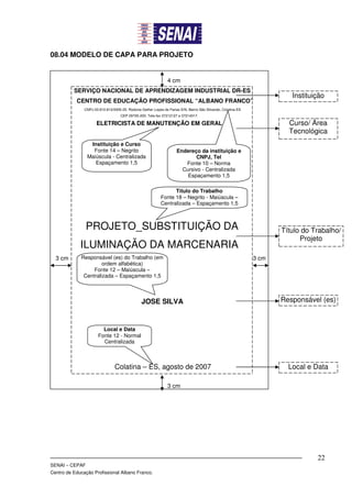 08.04 MODELO DE CAPA PARA PROJETO


                                                                4 cm
          SERVIÇO NACIONAL DE APRENDIZAGEM INDUSTRIAL DR-ES
                                                                                                                         Instituição
           CENTRO DE EDUCAÇÃO PROFISSIONAL “ALBANO FRANCO”
               CNPJ 03.810.810/0005-25. Rodovia Gether Lopes de Farias S/N, Bairro São Silvando, Colatina ES
                                    CEP 29705-200. Tele-fax 37212127 e 37214017.

                      ELETRICISTA DE MANUTENÇÃO EM GERAL                                                                Curso/ Área
                                                                                                                        Tecnológica
                 Instituição e Curso
                  Fonte 14 – Negrito                                 Endereço da instituição e
                Maiúscula - Centralizada                                     CNPJ, Tel
                   Espaçamento 1,5                                      Fonte 10 – Norma
                                                                       Cursivo - Centralizada
                                                                         Espaçamento 1,5

                                                                  Título do Trabalho
                                                            Fonte 18 – Negrito - Maiúscula –
                                                            Centralizada – Espaçamento 1,5



                PROJETO_SUBSTITUIÇÃO DA                                                                               Título do Trabalho/
                                                                                                                            Projeto
             ILUMINAÇÃO DA MARCENARIA
  3 cm       Responsável (es) do Trabalho (em                                                                  3 cm
                      ordem alfabética)
                  Fonte 12 – Maiúscula –
              Centralizada – Espaçamento 1,5



                                                JOSE SILVA                                                            Responsável (es)



                         Local e Data
                       Fonte 12 - Normal
                         Centralizada



                                 Colatina – ES, agosto de 2007                                                          Local e Data

                                                                3 cm




                                                                                                                                 22
SENAI – CEPAF
Centro de Educação Profissional Albano Franco.
 