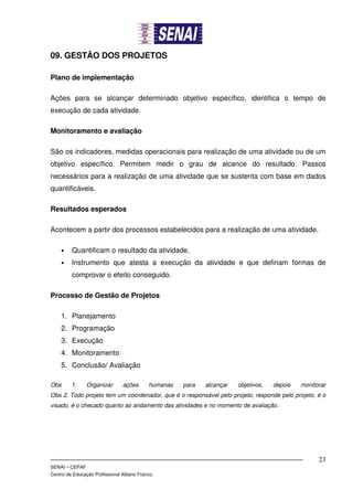 09. GESTÂO DOS PROJETOS

Plano de implementação

Ações para se alcançar determinado objetivo específico, identifica o tempo de
execução de cada atividade.

Monitoramento e avaliação

São os indicadores, medidas operacionais para realização de uma atividade ou de um
objetivo específico. Permitem medir o grau de alcance do resultado. Passos
necessários para a realização de uma atividade que se sustenta com base em dados
quantificáveis.

Resultados esperados

Acontecem a partir dos processos estabelecidos para a realização de uma atividade.

    •    Quantificam o resultado da atividade.
    •    Instrumento que atesta a execução da atividade e que definam formas de
         comprovar o efeito conseguido.

Processo de Gestão de Projetos

    1. Planejamento
    2. Programação
    3. Execução
    4. Monitoramento
    5. Conclusão/ Avaliação

Obs      1.     Organizar       ações      humanas   para   alcançar   objetivos,   depois   monitorar
Obs 2. Todo projeto tem um coordenador, que é o responsável pelo projeto, responde pelo projeto, é o
visado, é o checado quanto ao andamento das atividades e no momento de avaliação.




                                                                                                   23
SENAI – CEPAF
Centro de Educação Profissional Albano Franco.
 