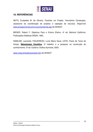 10. REFERÊNCIAS

NETO, Euripedes M. de Oliveira. Fazendo um Projeto. Voluntários Candangos,
assessoria da coordenação de projetos e captação de recursos. Disponível
www.protagonismojuvenil.org.br/portal/cfp.asp de 29/08/07.

MEGER, Robert F. Objetivos Para o Ensino Efetivo. 4º ed. Belmont Califórnia:
Publicações Didáticas SENAI, 1962.

RAMLOW, Leonardo; FIGUEIREDO, Lucia Maria Gava; LEITE, Paulo de Tarso de
Araújo. Metodologia Científica: O trabalho e a pesquisa na construção do
conhecimento. 2ª ed. Colatina: Gráfica Aymorés, 2003.

www.ufrgs.br/bioetica/projeto.htm de 29/08/07




                                                                          24
SENAI – CEPAF
Centro de Educação Profissional Albano Franco.
 