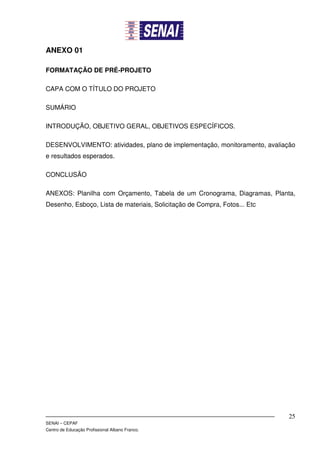 ANEXO 01

FORMATAÇÃO DE PRÉ-PROJETO

CAPA COM O TÍTULO DO PROJETO

SUMÁRIO

INTRODUÇÃO, OBJETIVO GERAL, OBJETIVOS ESPECÍFICOS.

DESENVOLVIMENTO: atividades, plano de implementação, monitoramento, avaliação
e resultados esperados.

CONCLUSÃO

ANEXOS: Planilha com Orçamento, Tabela de um Cronograma, Diagramas, Planta,
Desenho, Esboço, Lista de materiais, Solicitação de Compra, Fotos... Etc




                                                                           25
SENAI – CEPAF
Centro de Educação Profissional Albano Franco.
 