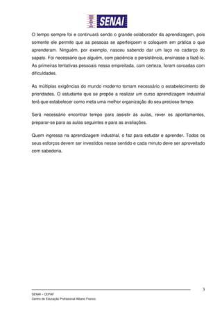 O tempo sempre foi e continuará sendo o grande colaborador da aprendizagem, pois
somente ele permite que as pessoas se aperfeiçoem e coloquem em prática o que
aprenderam. Ninguém, por exemplo, nasceu sabendo dar um laço no cadarço do
sapato. Foi necessário que alguém, com paciência e persistência, ensinasse a fazê-lo.
As primeiras tentativas pessoais nessa empreitada, com certeza, foram coroadas com
dificuldades.

As múltiplas exigências do mundo moderno tomam necessário o estabelecimento de
prioridades. O estudante que se propõe a realizar um curso aprendizagem industrial
terá que estabelecer como meta uma melhor organização do seu precioso tempo.

Será necessário encontrar tempo para assistir às aulas, rever os apontamentos,
preparar-se para as aulas seguintes e para as avaliações.

Quem ingressa na aprendizagem industrial, o faz para estudar e aprender. Todos os
seus esforços devem ser investidos nesse sentido e cada minuto deve ser aproveitado
com sabedoria.




                                                                                   3
SENAI – CEPAF
Centro de Educação Profissional Albano Franco.
 