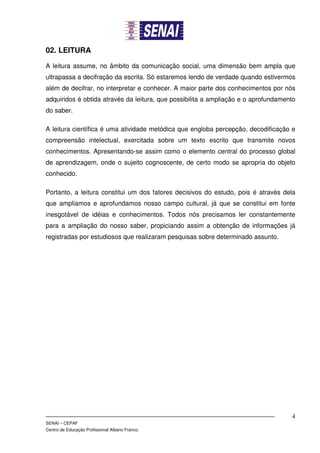 02. LEITURA

A leitura assume, no âmbito da comunicação social, uma dimensão bem ampla que
ultrapassa a decifração da escrita. Só estaremos lendo de verdade quando estivermos
além de decifrar, no interpretar e conhecer. A maior parte dos conhecimentos por nós
adquiridos é obtida através da leitura, que possibilita a ampliação e o aprofundamento
do saber.

A leitura científica é uma atividade metódica que engloba percepção, decodificação e
compreensão intelectual, exercitada sobre um texto escrito que transmite novos
conhecimentos. Apresentando-se assim como o elemento central do processo global
de aprendizagem, onde o sujeito cognoscente, de certo modo se apropria do objeto
conhecido.

Portanto, a leitura constitui um dos fatores decisivos do estudo, pois é através dela
que ampliamos e aprofundamos nosso campo cultural, já que se constitui em fonte
inesgotável de idéias e conhecimentos. Todos nós precisamos ler constantemente
para a ampliação do nosso saber, propiciando assim a obtenção de informações já
registradas por estudiosos que realizaram pesquisas sobre determinado assunto.




                                                                                    4
SENAI – CEPAF
Centro de Educação Profissional Albano Franco.
 