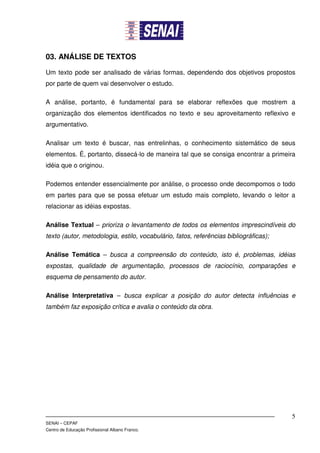 03. ANÁLISE DE TEXTOS

Um texto pode ser analisado de várias formas, dependendo dos objetivos propostos
por parte de quem vai desenvolver o estudo.

A análise, portanto, é fundamental para se elaborar reflexões que mostrem a
organização dos elementos identificados no texto e seu aproveitamento reflexivo e
argumentativo.

Analisar um texto é buscar, nas entrelinhas, o conhecimento sistemático de seus
elementos. É, portanto, dissecá-lo de maneira tal que se consiga encontrar a primeira
idéia que o originou.

Podemos entender essencialmente por análise, o processo onde decompomos o todo
em partes para que se possa efetuar um estudo mais completo, levando o leitor a
relacionar as idéias expostas.

Análise Textual – prioriza o levantamento de todos os elementos imprescindíveis do
texto (autor, metodologia, estilo, vocabulário, fatos, referências bibliográficas);

Análise Temática – busca a compreensão do conteúdo, isto é, problemas, idéias
expostas, qualidade de argumentação, processos de raciocínio, comparações e
esquema de pensamento do autor.

Análise Interpretativa – busca explicar a posição do autor detecta influências e
também faz exposição crítica e avalia o conteúdo da obra.




                                                                                      5
SENAI – CEPAF
Centro de Educação Profissional Albano Franco.
 