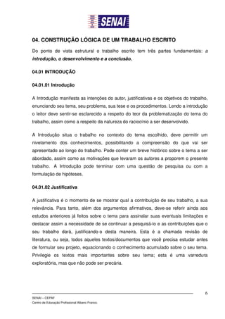 04. CONSTRUÇÃO LÓGICA DE UM TRABALHO ESCRITO

Do ponto de vista estrutural o trabalho escrito tem três partes fundamentais: a
introdução, o desenvolvimento e a conclusão.

04.01 INTRODUÇÃO

04.01.01 Introdução

A Introdução manifesta as intenções do autor, justificativas e os objetivos do trabalho,
enunciando seu tema, seu problema, sua tese e os procedimentos. Lendo a introdução
o leitor deve sentir-se esclarecido a respeito do teor da problematização do tema do
trabalho, assim como a respeito da natureza do raciocínio a ser desenvolvido.

A Introdução situa o trabalho no contexto do tema escolhido, deve permitir um
nivelamento dos conhecimentos, possibilitando a compreensão do que vai ser
apresentado ao longo do trabalho. Pode conter um breve histórico sobre o tema a ser
abordado, assim como as motivações que levaram os autores a proporem o presente
trabalho. A Introdução pode terminar com uma questão de pesquisa ou com a
formulação de hipóteses.

04.01.02 Justificativa

A justificativa é o momento de se mostrar qual a contribuição de seu trabalho, a sua
relevância. Para tanto, além dos argumentos afirmativos, deve-se referir ainda aos
estudos anteriores já feitos sobre o tema para assinalar suas eventuais limitações e
destacar assim a necessidade de se continuar a pesquisá-lo e as contribuições que o
seu trabalho dará, justificando-o desta maneira. Esta é a chamada revisão de
literatura, ou seja, todos aqueles textos/documentos que você precisa estudar antes
de formular seu projeto, equacionando o conhecimento acumulado sobre o seu tema.
Privilegie os textos mais importantes sobre seu tema; esta é uma varredura
exploratória, mas que não pode ser precária.




                                                                                      6
SENAI – CEPAF
Centro de Educação Profissional Albano Franco.
 