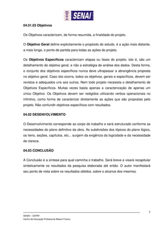 04.01.03 Objetivos

Os Objetivos caracterizam, de forma resumida, a finalidade do projeto.

O Objetivo Geral define explicitamente o propósito do estudo, é a ação mais distante,
a mais longe, o ponto de partida para todas as ações do projeto.

Os Objetivos Específicos caracterizam etapas ou fases do projeto, isto é, são um
detalhamento do objetivo geral, e não a estratégia de análise dos dados. Desta forma,
o conjunto dos objetivos específicos nunca deve ultrapassar a abrangência proposta
no objetivo geral. Caso isto ocorra, todos os objetivos, gerais e específicos, devem ser
revistos e adequados uns aos outros. Nem todo projeto necessita o detalhamento de
Objetivos Específicos. Muitas vezes basta apenas a caracterização de apenas um
único Objetivo. Os Objetivos devem ser redigidos utilizando verbos operacionais no
infinitivo, como forma de caracterizar diretamente as ações que são propostas pelo
projeto. Não confundir objetivos específicos com resultados.

04.02 DESENVOLVIMENTO

O Desenvolvimento corresponde ao corpo do trabalho e será estruturado conforme as
necessidades do plano definitivo da obra. As subdivisões dos tópicos do plano lógico,
os itens, seções, capítulos, etc... surgem da exigência da logicidade e da necessidade
de clareza.

04.03 CONCLUSÃO

A Conclusão é a síntese para qual caminha o trabalho. Será breve e visará recapitular
sinteticamente os resultados da pesquisa elaborada até então. O autor manifestará
seu ponto de vista sobre os resultados obtidos, sobre o alcance dos mesmos.




                                                                                      7
SENAI – CEPAF
Centro de Educação Profissional Albano Franco.
 