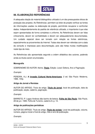 06. ELABORAÇÃO REFERÊNCIAS

A adequada citação do material bibliográfico utilizado é um dos pressupostos éticos de
produção dos projetos. As Referências permitem ao leitor do projeto verificar as fontes
de informações usadas na elaboração do projeto, permitindo recuperar e confrontar
dados. Independentemente do padrão de referência utilizado, o importante é que elas
sejam apresentadas de forma completas e uniforme. As Referências devem ser lidas
criticamente, devem ter confiabilidade e devem ser adequadamente documentadas.
Um cuidado especial deve ser tomado com relação as fontes eletrônicas,
especialmente as provenientes da Internet. Todas elas devem ser referidas com a data
da consulta e impressas para documentação, pois são feitas muitas modificações
neste tipo de meio.

As Referências são apresentada segundo a ordem alfabética dos autores, podendo
ainda os títulos serem enumerados.

Monografia

SOBRENOME DO AUTOR, Nome. Título. Edição. Local: Editora, Ano e Paginação.

Exemplo:

PEREIRA, A.J. A invasão Cultural Norte-Americana. 2 ed. São Paulo: Moderna,
1988, 144p.

Artigo de Jornal e Revistas

AUTOR DO ARTIGO. Título do artigo. Título do jornal, local de publicação, data da
publicação, seção, caderno, paginação.

Exemplo:

BARRETO, P. Lagos Andinos dão banho de beleza. Folha de São Paulo. São Paulo,
28 de jun. 1999. Folha de Turismo, caderno 8, p. 13.

Artigo de publicações periódicas

AUTOR DO ARTIGO. Título do artigo. Título da revista. Local de publicação, volume,
número, página inicial e final do artigo, mês e ano de publicação.

Exemplo:


                                                                                     9
SENAI – CEPAF
Centro de Educação Profissional Albano Franco.
 