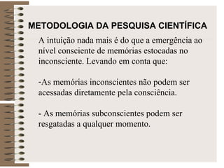 METODOLOGIA DA PESQUISA CIENTÍFICA   A intuição nada mais é do que a emergência ao nível consciente de memórias estocadas no inconsciente. Levando em conta que: As memórias inconscientes não podem ser acessadas diretamente pela consciência. - As memórias subconscientes podem ser resgatadas a qualquer momento.  