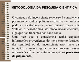 METODOLOGIA DA PESQUISA CIENTÍFICA O conteúdo do inconsciente revela-se à consciência por meio de sonhos, práticas meditativas, e também pode vir aleatoriamente, como quando temos um “estalo” e descobrimos, de modo não-intencional, algo que não tínhamos nos dado conta. Uma vez que a consciência tenha captado informações provenientes do meio externo (através dos sentidos) ou do inconsciente (por meio da intuição), a mente agora precisa processar essas informações. É aí que entram em ação os  processos de julgamento.   