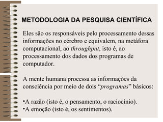 METODOLOGIA DA PESQUISA CIENTÍFICA Eles são os responsáveis pelo processamento dessas informações no cérebro e equivalem, na metáfora computacional, ao  throughput , isto é, ao processamento dos dados dos programas de computador.  A mente humana processa as informações da consciência por meio de dois “ programas ” básicos:  A razão (isto é, o pensamento, o raciocínio). A emoção (isto é, os sentimentos).  