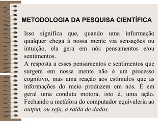 METODOLOGIA DA PESQUISA CIENTÍFICA Isso significa que, quando uma informação qualquer chega à nossa mente via sensações ou intuição, ela gera em nós pensamentos e/ou sentimentos.  A resposta a esses pensamentos e sentimentos que surgem em nossa mente não é um processo cognitivo, mas uma reação aos estímulos que as informações do meio produzem em nós. É em geral uma conduta motora, isto é, uma ação. Fechando a metáfora do computador equivaleria ao  output, ou seja, a saída de dados. 