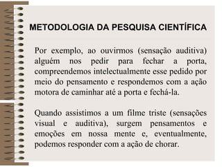 METODOLOGIA DA PESQUISA CIENTÍFICA Por exemplo, ao ouvirmos (sensação auditiva) alguém nos pedir para fechar a porta, compreendemos intelectualmente esse pedido por meio do pensamento e respondemos com a ação motora de caminhar até a porta e fechá-la.  Quando assistimos a um filme triste (sensações visual e auditiva), surgem pensamentos e emoções em nossa mente e, eventualmente, podemos responder com a ação de chorar. 
