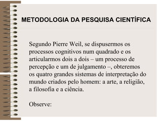 METODOLOGIA DA PESQUISA CIENTÍFICA Segundo Pierre Weil, se dispusermos os processos cognitivos num quadrado e os articularmos dois a dois – um processo de percepção e um de julgamento –, obteremos os quatro grandes sistemas de interpretação do mundo criados pelo homem: a arte, a religião, a filosofia e a ciência.  Observe: 