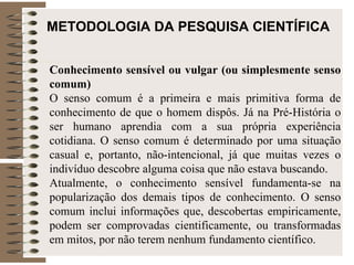 METODOLOGIA DA PESQUISA CIENTÍFICA Conhecimento sensível ou vulgar (ou simplesmente senso comum) O senso comum é a primeira e mais primitiva forma de conhecimento de que o homem dispôs. Já na Pré-História o ser humano aprendia com a sua própria experiência cotidiana. O senso comum é determinado por uma situação casual e, portanto, não-intencional, já que muitas vezes o indivíduo descobre alguma coisa que não estava buscando.  Atualmente, o conhecimento sensível fundamenta-se na popularização dos demais tipos de conhecimento. O senso comum inclui informações que, descobertas empiricamente, podem ser comprovadas cientificamente, ou transformadas em mitos, por não terem nenhum fundamento científico.  