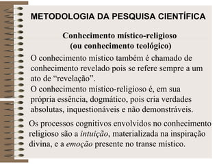 METODOLOGIA DA PESQUISA CIENTÍFICA Conhecimento místico-religioso  (ou conhecimento teológico) O conhecimento místico também é chamado de conhecimento revelado pois se refere sempre a um ato de “revelação”.  O conhecimento místico-religioso é, em sua própria essência, dogmático, pois cria verdades absolutas, inquestionáveis e não demonstráveis. Os processos cognitivos envolvidos no conhecimento religioso são a  intuição , materializada na inspiração divina, e a  emoção  presente no transe místico. 