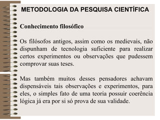 METODOLOGIA DA PESQUISA CIENTÍFICA Conhecimento filosófico Os filósofos antigos, assim como os medievais, não dispunham de tecnologia suficiente para realizar certos experimentos ou observações que pudessem comprovar suas teses.  Mas também muitos desses pensadores achavam dispensáveis tais observações e experimentos, para eles, o simples fato de uma teoria possuir coerência lógica já era por si só prova de sua validade. 