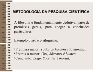METODOLOGIA DA PESQUISA CIENTÍFICA A filosofia é fundamentalmente dedutiva, parte de premissas gerais, para chegar a conclusões particulares.  Exemplo disso é o  silogismo.   Premissa maior:  Todos os homens são mortais . Premissa menor:  Ora, Sócrates é homem . Conclusão:  Logo, Sócrates é mortal . 