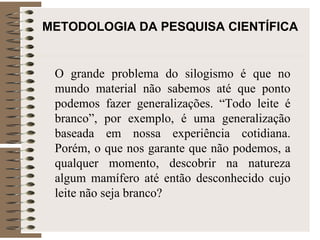 METODOLOGIA DA PESQUISA CIENTÍFICA O grande problema do silogismo é que no mundo material não sabemos até que ponto podemos fazer generalizações. “Todo leite é branco”, por exemplo, é uma generalização baseada em nossa experiência cotidiana. Porém, o que nos garante que não podemos, a qualquer momento, descobrir na natureza algum mamífero até então desconhecido cujo leite não seja branco?  
