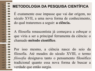 METODOLOGIA DA PESQUISA CIENTÍFICA É exatamente esse impasse que vai dar origem, no século XVII, a uma nova forma de conhecimento, do qual trataremos a seguir:  a ciência. A filosofia renascentista já começava a esboçar o que viria a ser a principal ferramenta da ciência: o chamado  método científico .  Por isso mesmo, a ciência nasce do seio da filosofia. Até meados do século XVIII, o termo  filosofia  designava tanto o pensamento filosófico tradicional quanto essa nova forma de buscar a verdade que então surgia.  