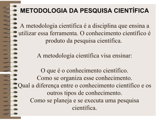METODOLOGIA DA PESQUISA CIENTÍFICA   A   metodologia científica é a disciplina que ensina a utilizar essa ferramenta. O conhecimento científico é produto da pesquisa científica.    A metodologia científica visa ensinar:   O que é o conhecimento científico. Como se organiza esse conhecimento. Qual a diferença entre o conhecimento científico e os outros tipos de conhecimento. Como se planeja e se executa uma pesquisa científica. 
