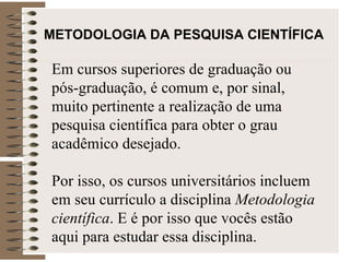 METODOLOGIA DA PESQUISA CIENTÍFICA   Em cursos superiores de graduação ou pós-graduação, é comum e, por sinal, muito pertinente a realização de uma pesquisa científica para obter o grau acadêmico desejado.  Por isso, os cursos universitários incluem em seu currículo a disciplina  Metodologia científica . E é por isso que vocês estão aqui para estudar essa disciplina. 