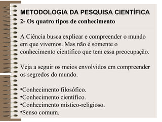 METODOLOGIA DA PESQUISA CIENTÍFICA   2- Os quatro tipos de conhecimento A Ciência busca explicar e compreender o mundo em que vivemos. Mas não é somente o conhecimento científico que tem essa preocupação.  Veja a seguir os meios envolvidos em compreender os segredos do mundo.  Conhecimento filosófico. Conhecimento científico. Conhecimento místico-religioso. Senso comum. 
