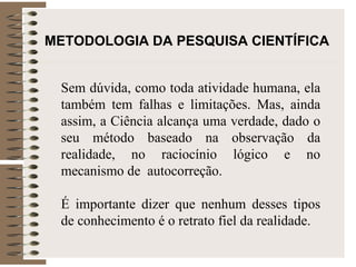 METODOLOGIA DA PESQUISA CIENTÍFICA   Sem dúvida, como toda atividade humana, ela também tem falhas e limitações. Mas, ainda assim, a Ciência alcança uma verdade, dado o seu método baseado na observação da realidade, no raciocínio lógico e no mecanismo de  autocorreção. É importante dizer que nenhum desses tipos de conhecimento é o retrato fiel da realidade.  