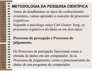 METODOLOGIA DA PESQUISA CIENTÍFICA   Antes de detalharmos os tipos de conhecimento existentes, vamos aprender o conceito de processos cognitivos. Segundo o psicólogo suíço Carl Gustav Jung, os processos cognitivos dividem-se em dois tipos:  Processos de percepção e Processos de julgamento. Os Processos de percepção funcionam como a entrada de dados em um computador. Já os Processos de julgamento, como o processamento de dados de um programa de computador. 
