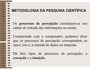 METODOLOGIA DA PESQUISA CIENTÍFICA   Os  processos de percepção  constituem-se nos canais de entrada das informações na mente.  Comparando com o computador, podemos dizer que os processos de percepção correspondem ao  input , isto é, à entrada de dados na máquina. Há dois tipos de processos de percepção: a  sensação  e a  intuição . 