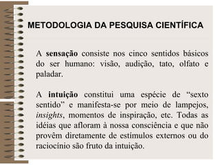 METODOLOGIA DA PESQUISA CIENTÍFICA   A  sensação  consiste nos cinco sentidos básicos do ser humano: visão, audição, tato, olfato e paladar.  A  intuição  constitui uma espécie de “sexto sentido” e manifesta-se por meio de lampejos,  insights , momentos de inspiração, etc. Todas as idéias que afloram à nossa consciência e que não provêm diretamente de estímulos externos ou do raciocínio são fruto da intuição.  
