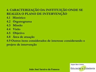 4. CARACTERIZAÇÃO DA INSTITUIÇÃO ONDE SE REALIZA O PLANO DE INTERVENÇÃO 4.1  Histórico 4.2  Organograma 4.3  Missão 4.4  Visão 4.5  Objetivo 4.8  Área de atuação 4.9 Outros itens considerados de interesse considerando o projeto de intervenção João José Saraiva da Fonseca 